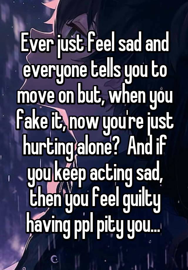 Ever just feel sad and everyone tells you to move on but, when you fake it, now you're just hurting alone?  And if you keep acting sad, then you feel guilty having ppl pity you... 