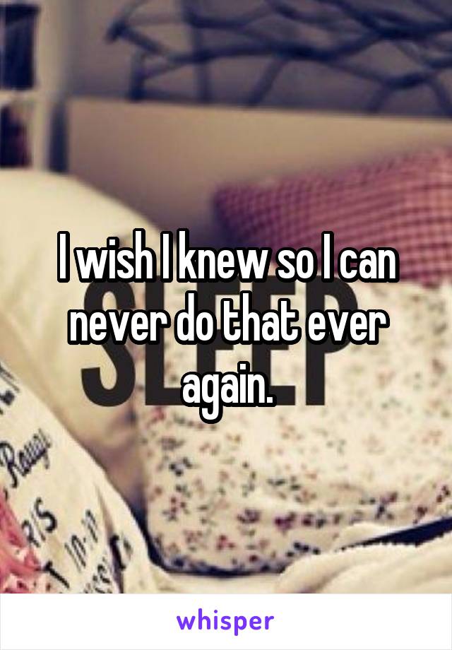 I wish I knew so I can never do that ever again.