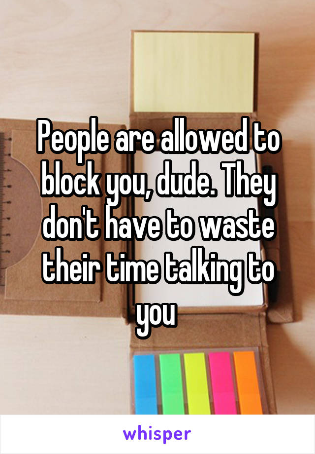 People are allowed to block you, dude. They don't have to waste their time talking to you 