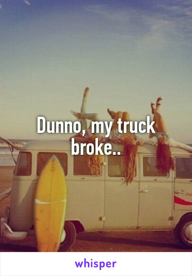 Dunno, my truck broke..