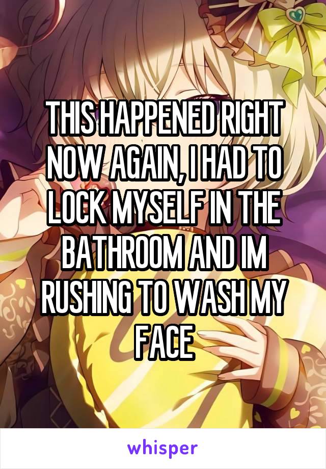 THIS HAPPENED RIGHT NOW AGAIN, I HAD TO LOCK MYSELF IN THE BATHROOM AND IM RUSHING TO WASH MY FACE