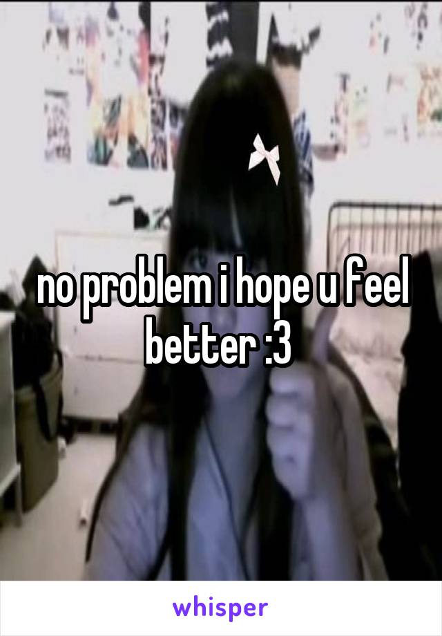 no problem i hope u feel better :3 