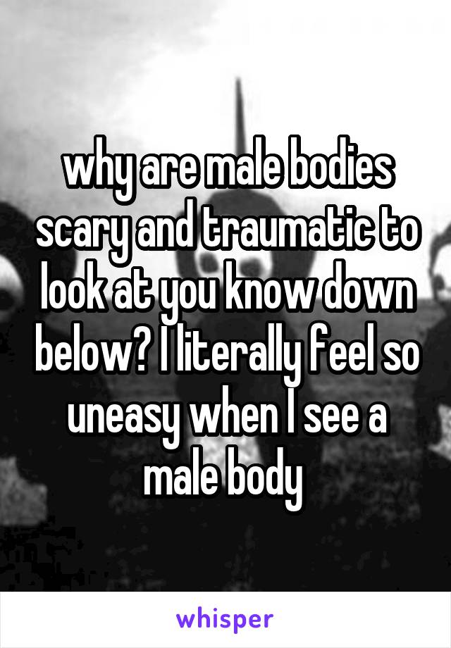 why are male bodies scary and traumatic to look at you know down below? I literally feel so uneasy when I see a male body 