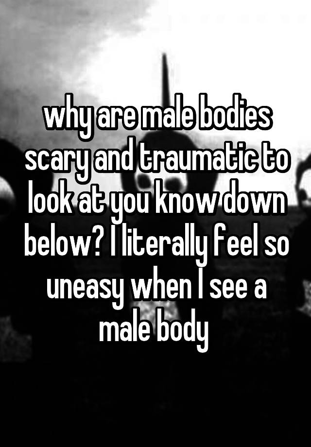 why are male bodies scary and traumatic to look at you know down below? I literally feel so uneasy when I see a male body 