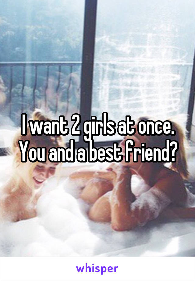 I want 2 girls at once. You and a best friend?