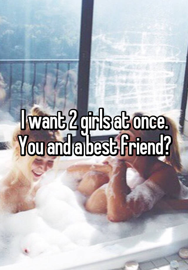 I want 2 girls at once. You and a best friend?