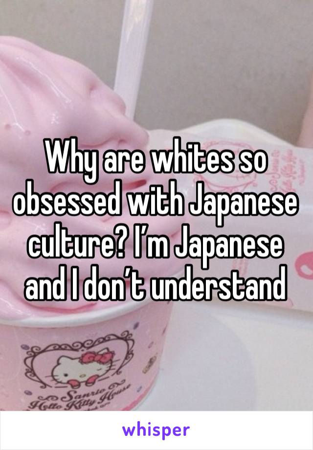 Why are whites so obsessed with Japanese culture? I’m Japanese and I don’t understand