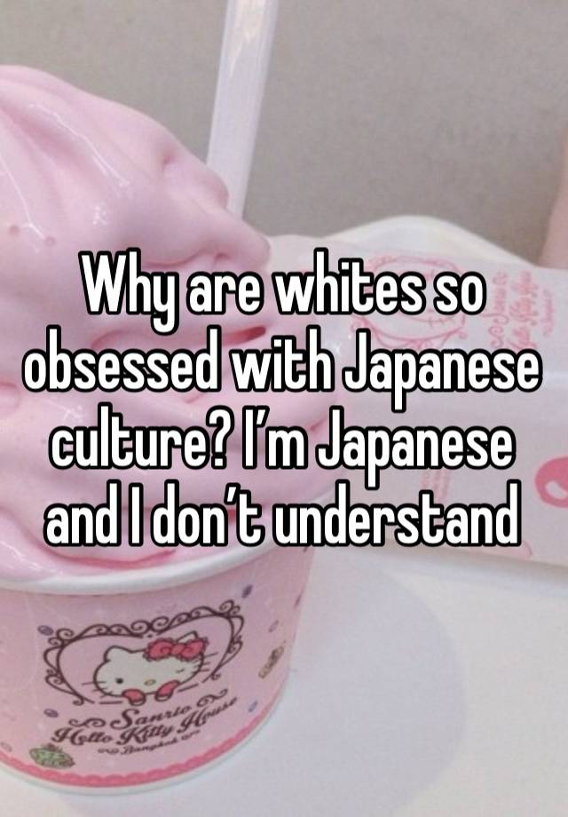 Why are whites so obsessed with Japanese culture? I’m Japanese and I don’t understand