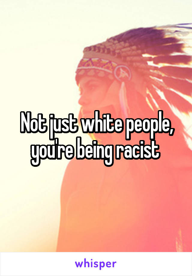 Not just white people, you're being racist 