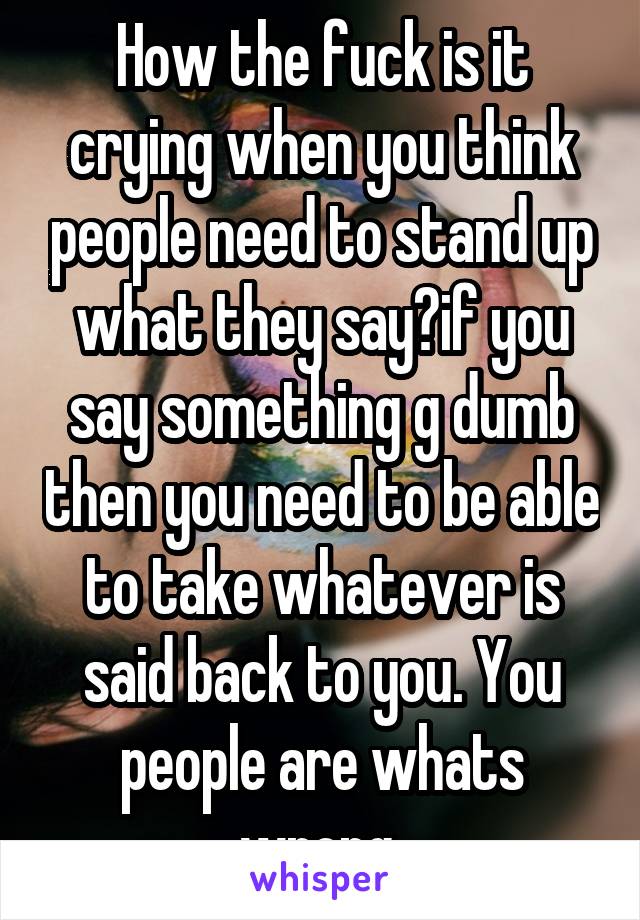 How the fuck is it crying when you think people need to stand up what they say?if you say something g dumb then you need to be able to take whatever is said back to you. You people are whats wrong 