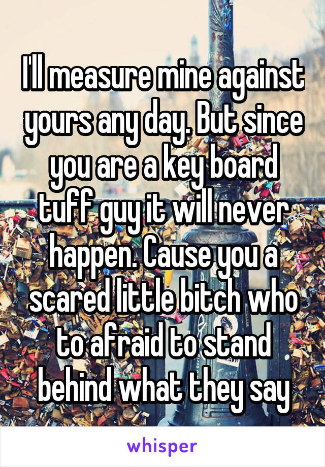 I'll measure mine against yours any day. But since you are a key board tuff guy it will never happen. Cause you a scared little bitch who to afraid to stand behind what they say