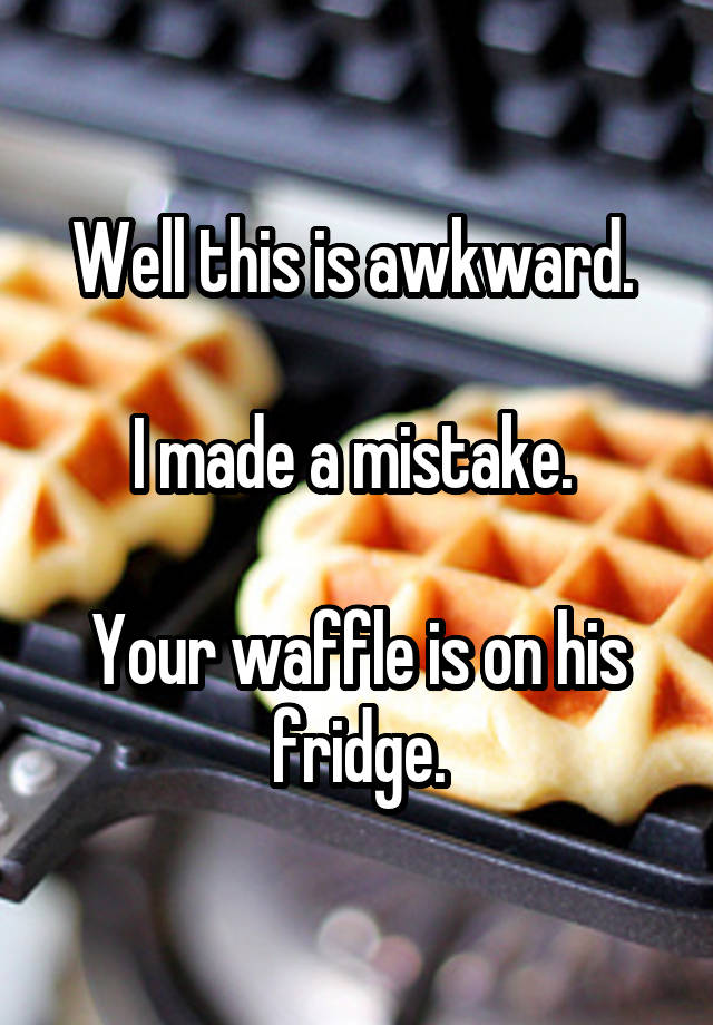 Well this is awkward. 

I made a mistake. 
 
Your waffle is on his fridge.