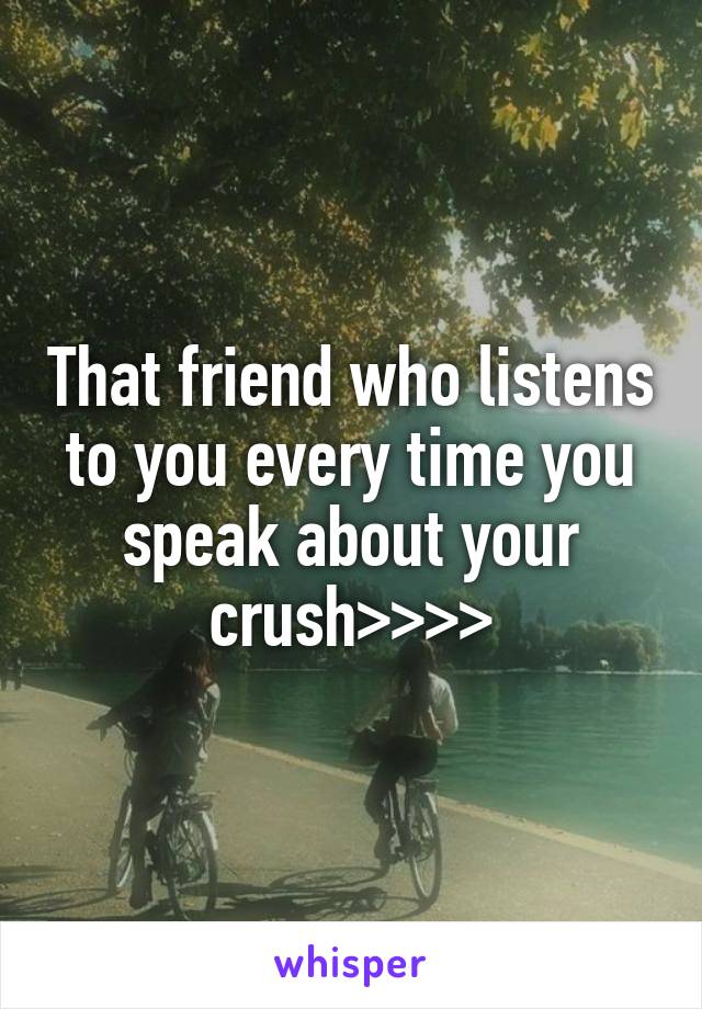 That friend who listens to you every time you speak about your crush>>>>