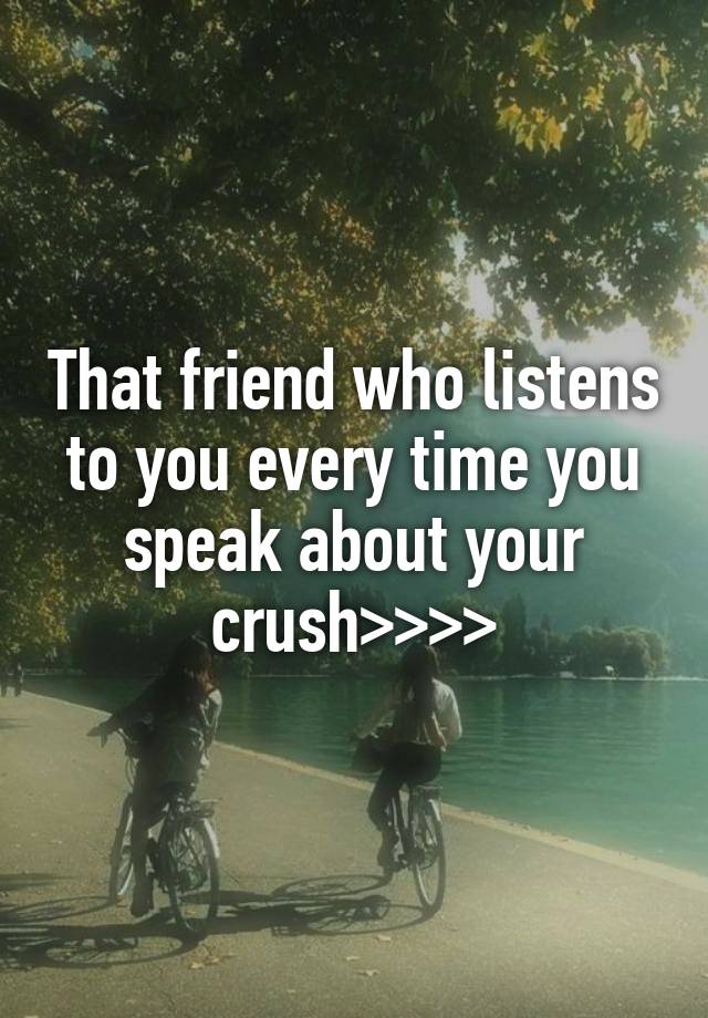 That friend who listens to you every time you speak about your crush>>>>