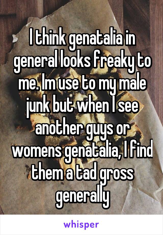 I think genatalia in general looks freaky to me. Im use to my male junk but when I see another guys or womens genatalia, I find them a tad gross generally