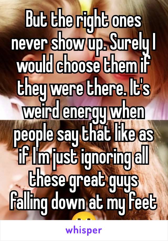 But the right ones never show up. Surely I would choose them if they were there. It's weird energy when people say that like as if I'm just ignoring all these great guys falling down at my feet 🙄