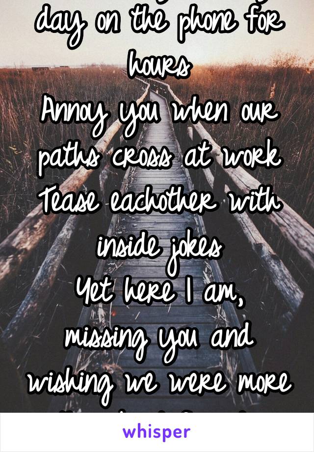 I talk to you every day on the phone for hours
Annoy you when our paths cross at work
Tease eachother with inside jokes
Yet here I am, missing you and wishing we were more then 'best friends' again...