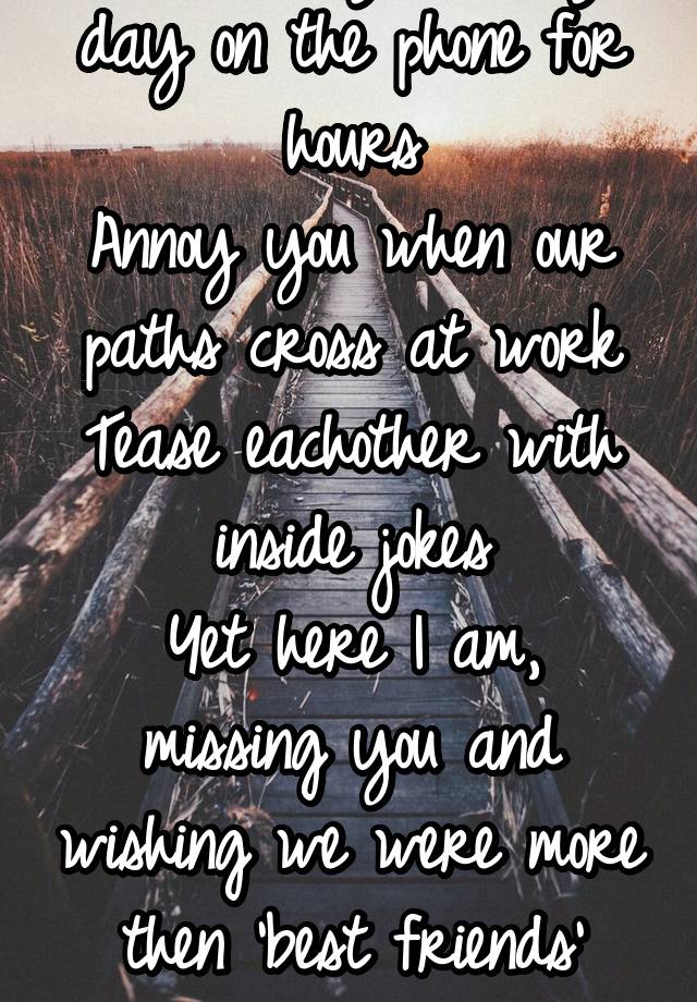 I talk to you every day on the phone for hours
Annoy you when our paths cross at work
Tease eachother with inside jokes
Yet here I am, missing you and wishing we were more then 'best friends' again...