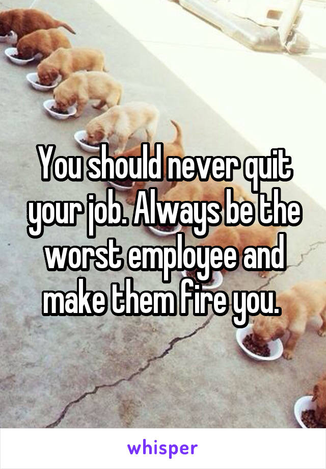 You should never quit your job. Always be the worst employee and make them fire you. 