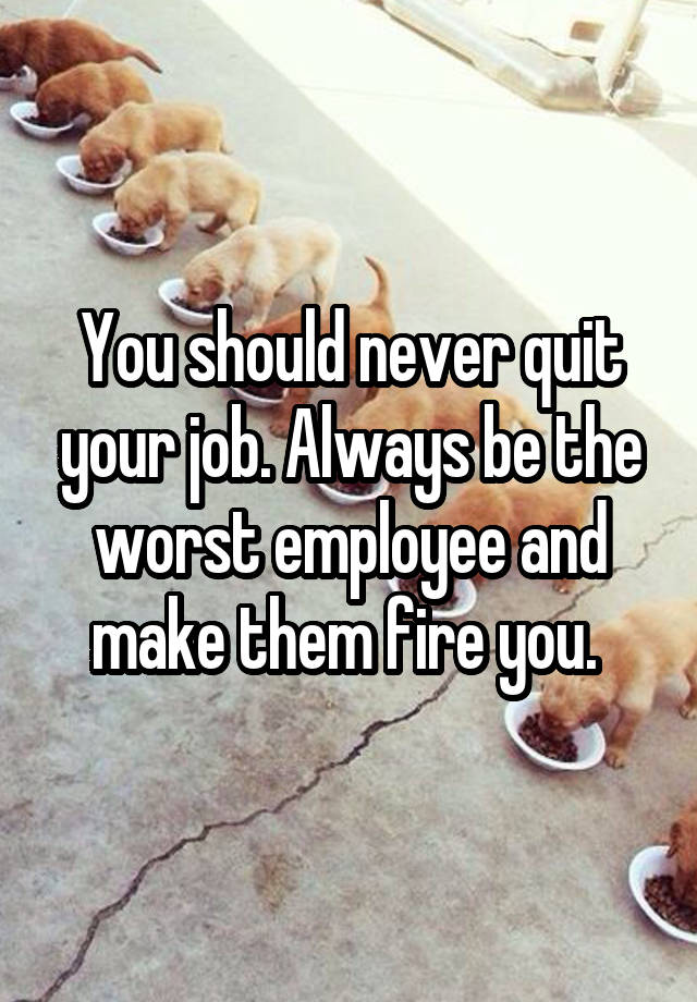 You should never quit your job. Always be the worst employee and make them fire you. 