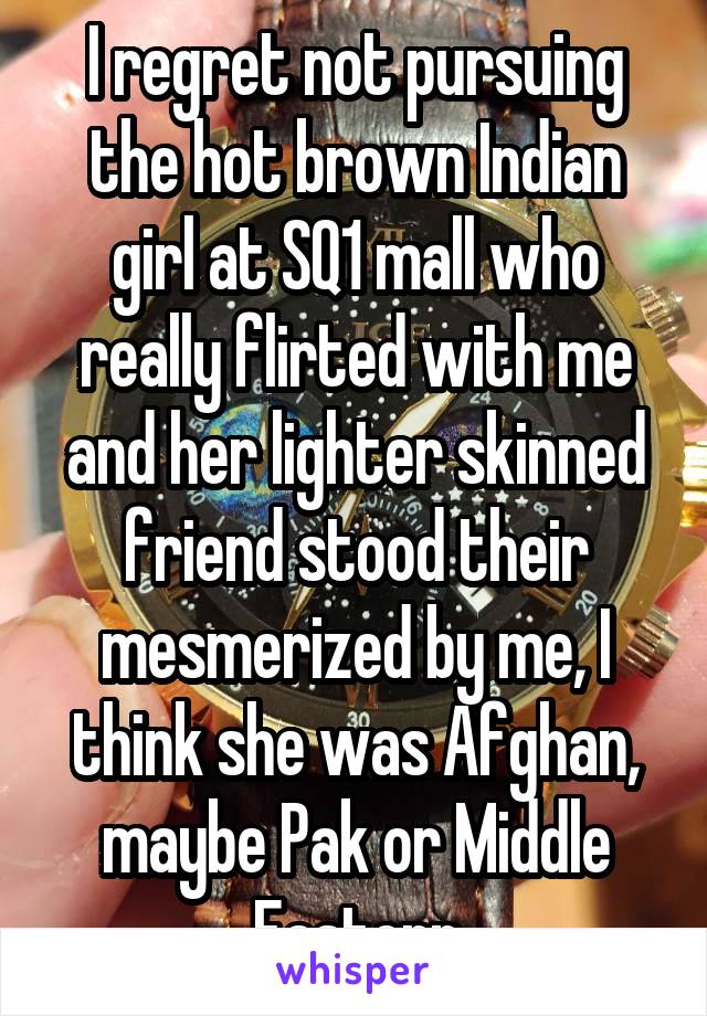 I regret not pursuing the hot brown Indian girl at SQ1 mall who really flirted with me and her lighter skinned friend stood their mesmerized by me, I think she was Afghan, maybe Pak or Middle Eastern