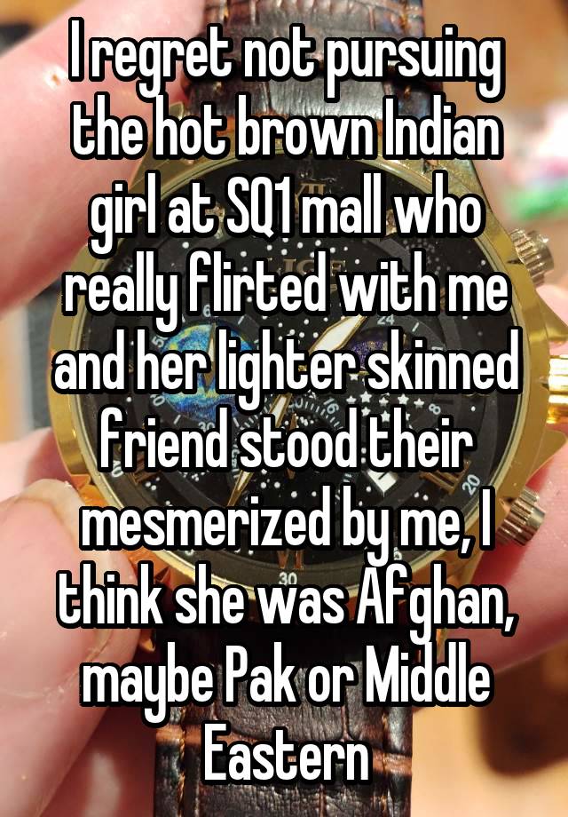 I regret not pursuing the hot brown Indian girl at SQ1 mall who really flirted with me and her lighter skinned friend stood their mesmerized by me, I think she was Afghan, maybe Pak or Middle Eastern