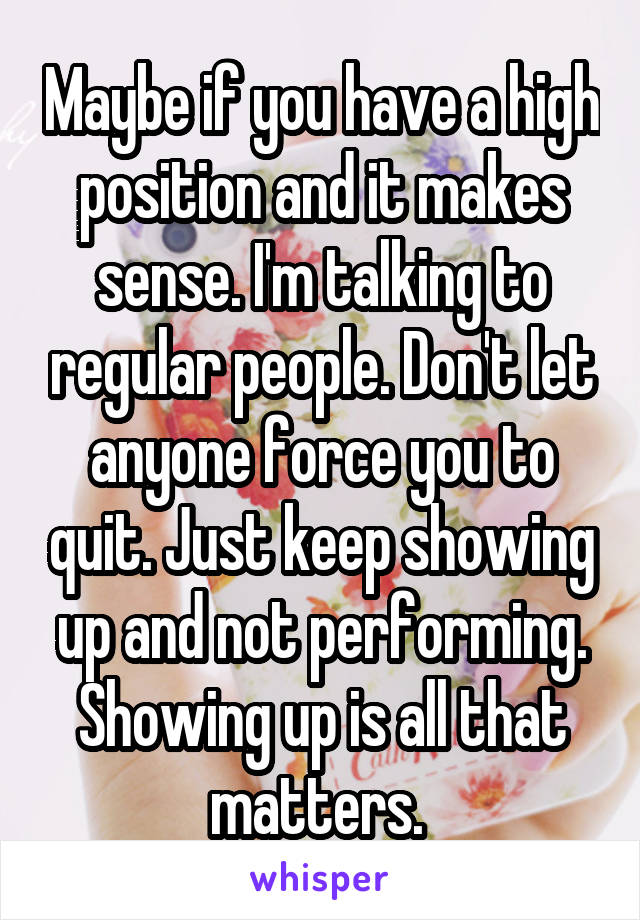 Maybe if you have a high position and it makes sense. I'm talking to regular people. Don't let anyone force you to quit. Just keep showing up and not performing. Showing up is all that matters. 