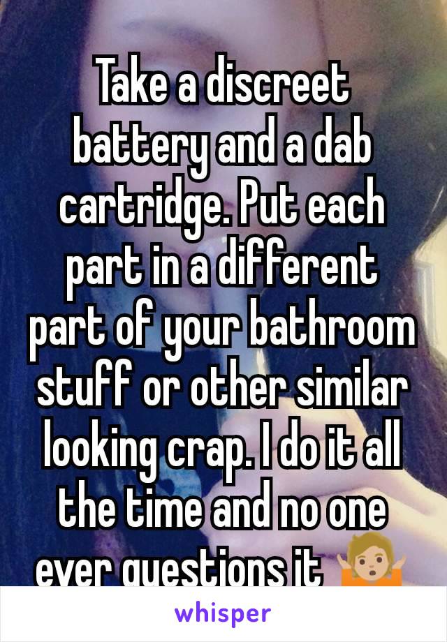 Take a discreet battery and a dab cartridge. Put each part in a different part of your bathroom stuff or other similar looking crap. I do it all the time and no one ever questions it 🤷🏼