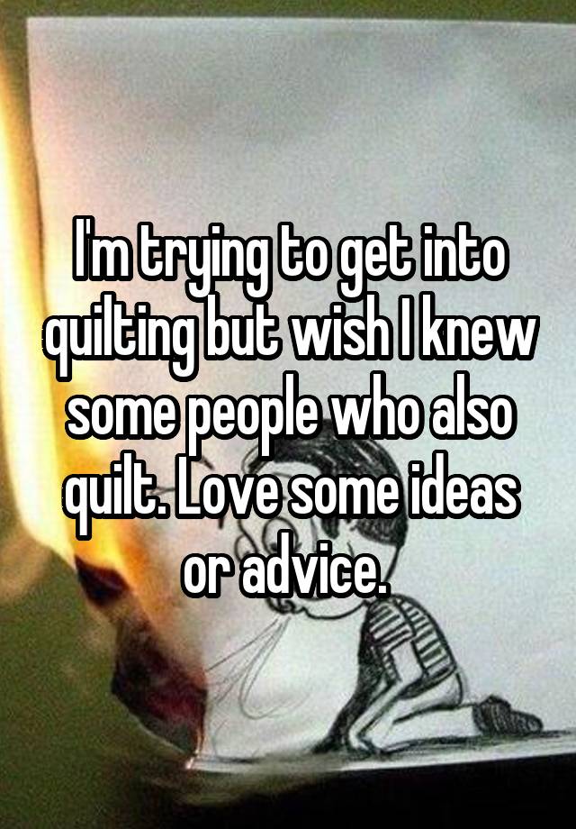 I'm trying to get into quilting but wish I knew some people who also quilt. Love some ideas or advice. 