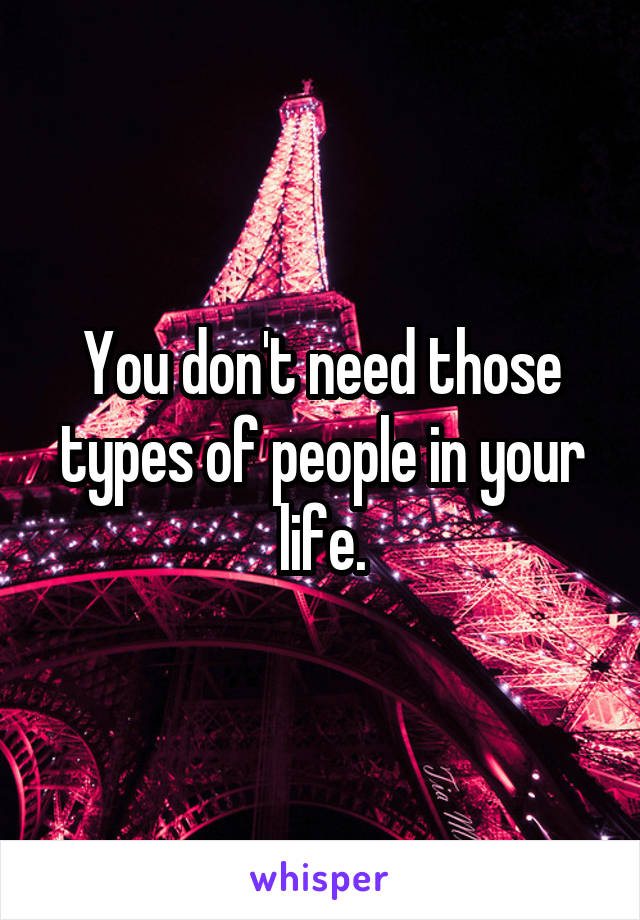 You don't need those types of people in your life.