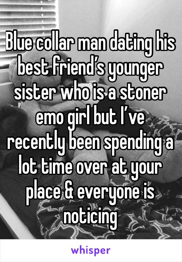 Blue collar man dating his best friend’s younger sister who is a stoner emo girl but I’ve recently been spending a lot time over at your place & everyone is noticing 