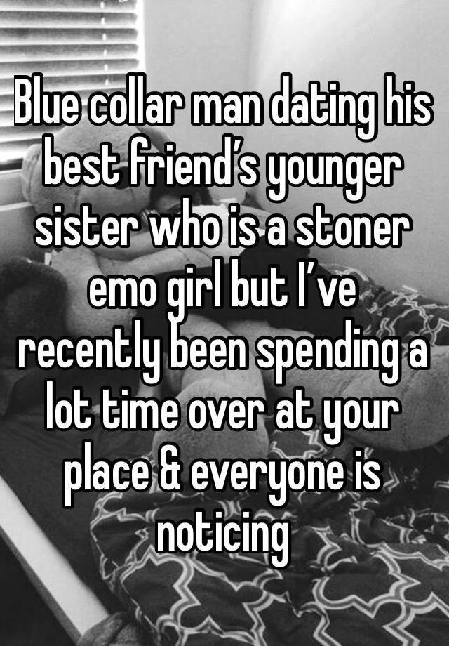 Blue collar man dating his best friend’s younger sister who is a stoner emo girl but I’ve recently been spending a lot time over at your place & everyone is noticing 