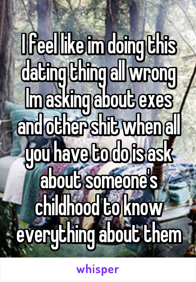 I feel like im doing this dating thing all wrong Im asking about exes and other shit when all you have to do is ask about someone's childhood to know everything about them