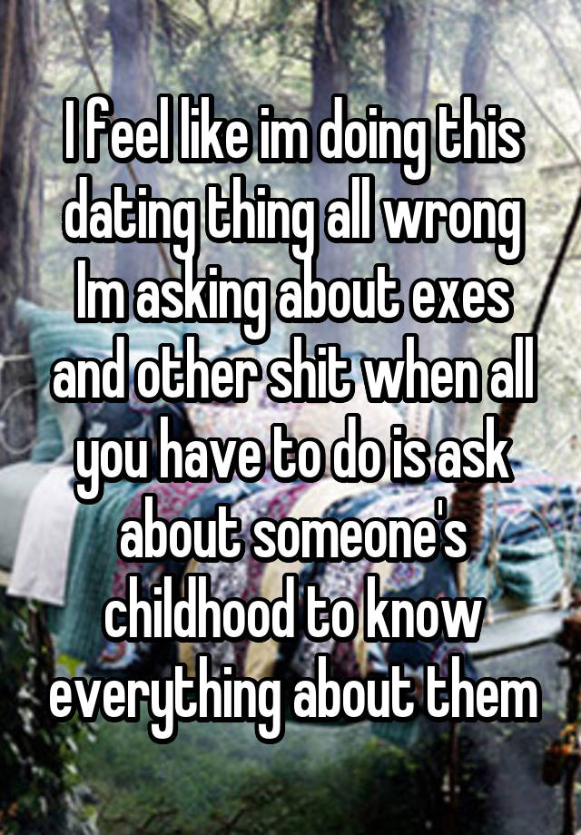 I feel like im doing this dating thing all wrong Im asking about exes and other shit when all you have to do is ask about someone's childhood to know everything about them