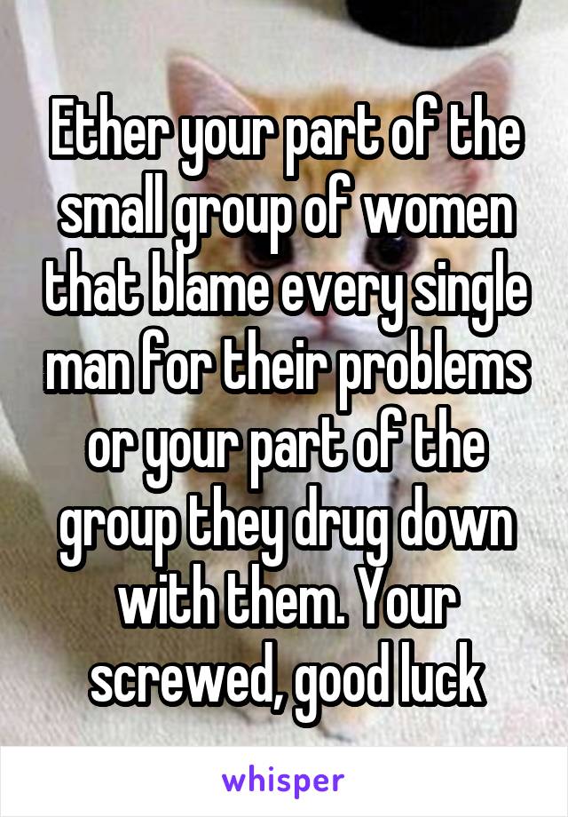 Ether your part of the small group of women that blame every single man for their problems or your part of the group they drug down with them. Your screwed, good luck