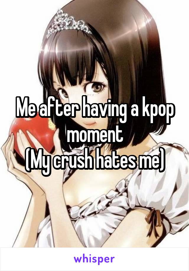 Me after having a kpop moment
(My crush hates me)