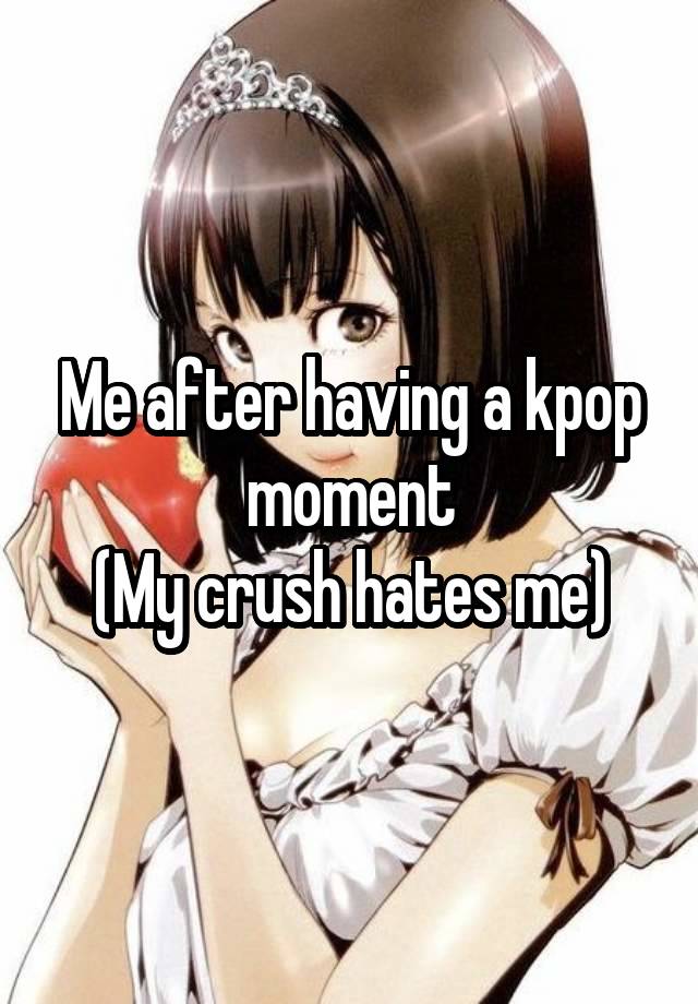 Me after having a kpop moment
(My crush hates me)