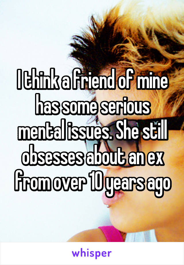 I think a friend of mine has some serious mental issues. She still obsesses about an ex from over 10 years ago