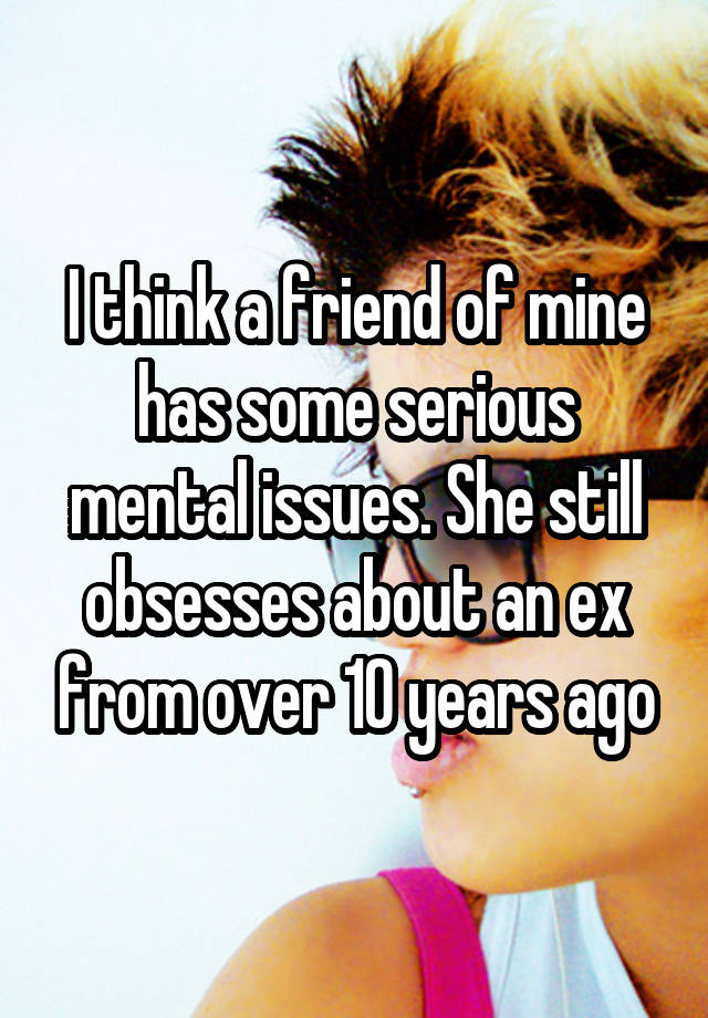 I think a friend of mine has some serious mental issues. She still obsesses about an ex from over 10 years ago