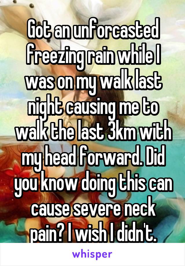 Got an unforcasted freezing rain while I was on my walk last night causing me to walk the last 3km with my head forward. Did you know doing this can cause severe neck pain? I wish I didn't.