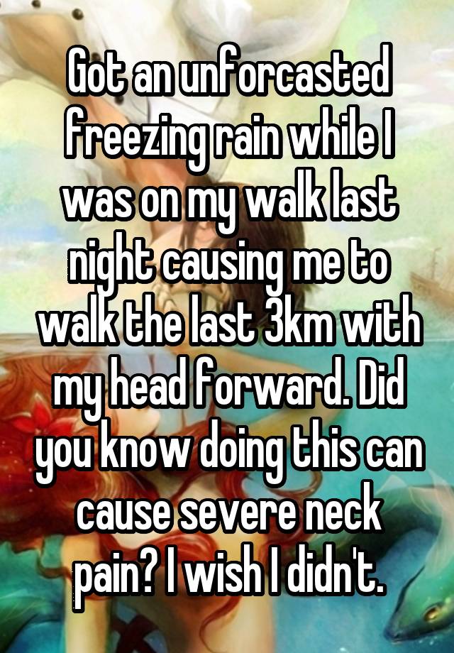 Got an unforcasted freezing rain while I was on my walk last night causing me to walk the last 3km with my head forward. Did you know doing this can cause severe neck pain? I wish I didn't.