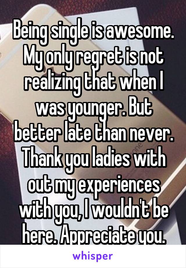 Being single is awesome. My only regret is not realizing that when I was younger. But better late than never. Thank you ladies with out my experiences with you, I wouldn't be here. Appreciate you.