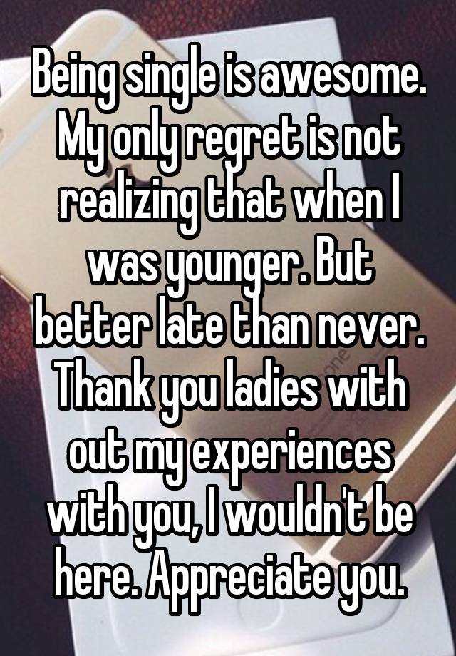 Being single is awesome. My only regret is not realizing that when I was younger. But better late than never. Thank you ladies with out my experiences with you, I wouldn't be here. Appreciate you.