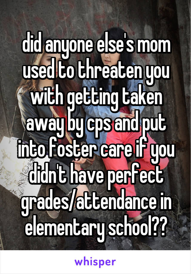 did anyone else's mom used to threaten you with getting taken away by cps and put into foster care if you didn't have perfect grades/attendance in elementary school??