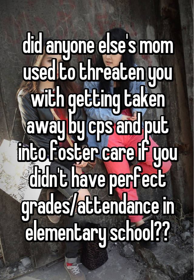 did anyone else's mom used to threaten you with getting taken away by cps and put into foster care if you didn't have perfect grades/attendance in elementary school??