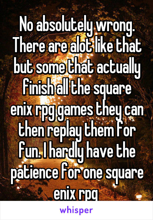 No absolutely wrong. There are alot like that but some that actually finish all the square enix rpg games they can then replay them for fun. I hardly have the patience for one square enix rpg 