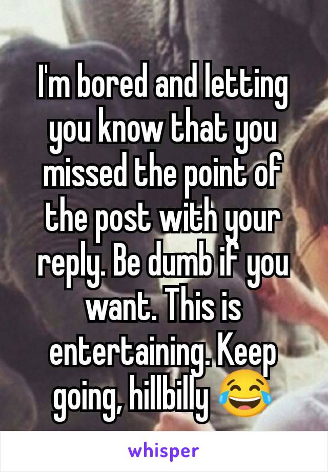 I'm bored and letting you know that you missed the point of the post with your reply. Be dumb if you want. This is entertaining. Keep going, hillbilly 😂