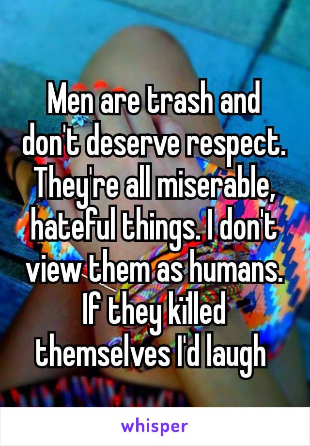 Men are trash and don't deserve respect. They're all miserable, hateful things. I don't view them as humans. If they kïlled themselves I'd laugh 