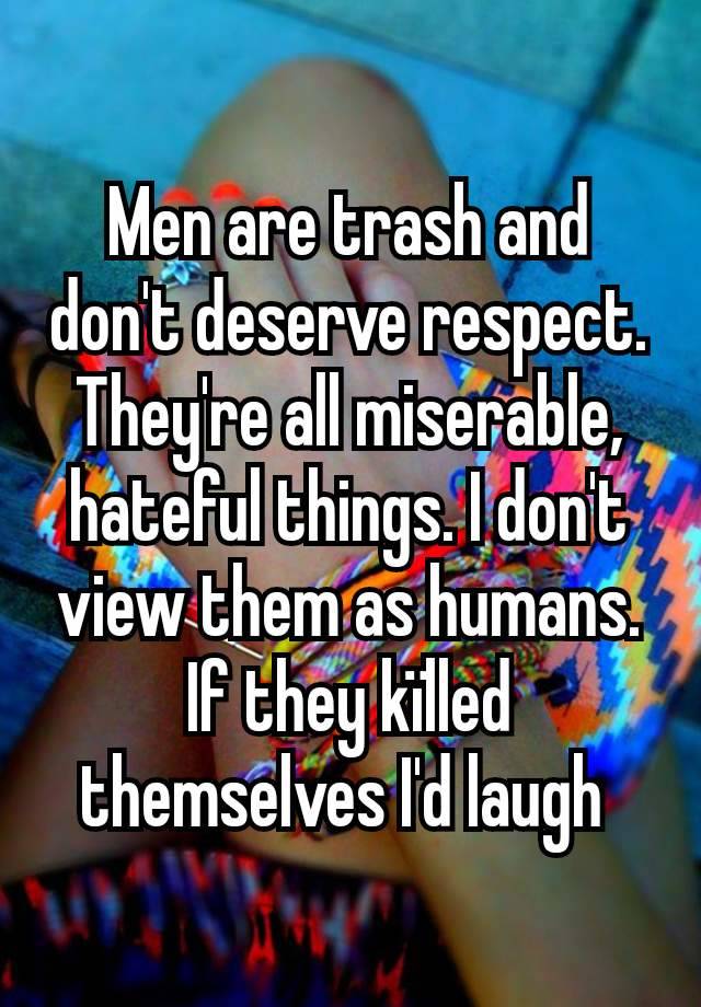 Men are trash and don't deserve respect. They're all miserable, hateful things. I don't view them as humans. If they kïlled themselves I'd laugh 