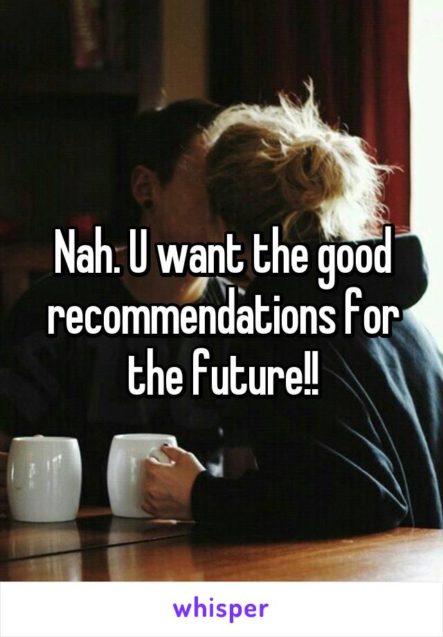 Nah. U want the good recommendations for the future!!